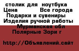 столик для  ноутбука › Цена ­ 1 200 - Все города Подарки и сувениры » Изделия ручной работы   . Мурманская обл.,Полярные Зори г.